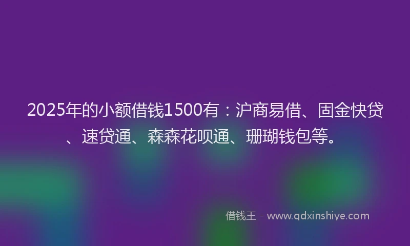 2025年的小额借钱1500有：沪商易借、固金快贷、速贷通、森森花呗通、珊瑚钱包等。