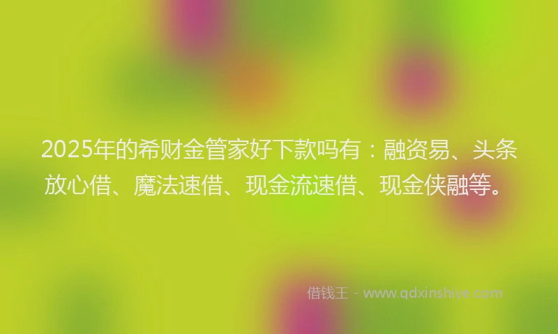 2025年的希财金管家好下款吗有：融资易、头条放心借、魔法速借、现金流速借、现金侠融等。