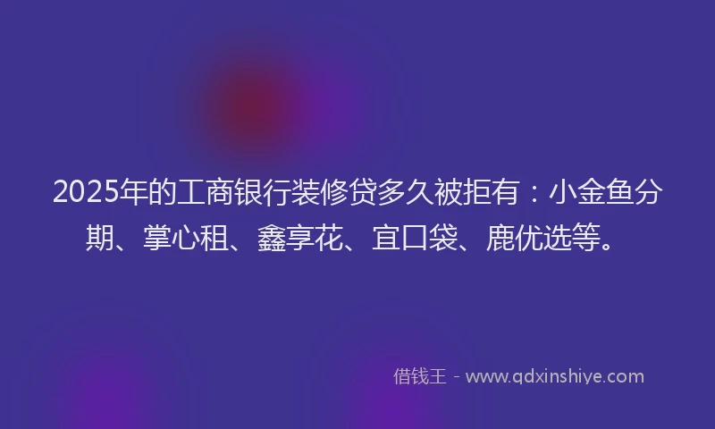 2025年的工商银行装修贷多久被拒有：小金鱼分期、掌心租、鑫享花、宜口袋、鹿优选等。