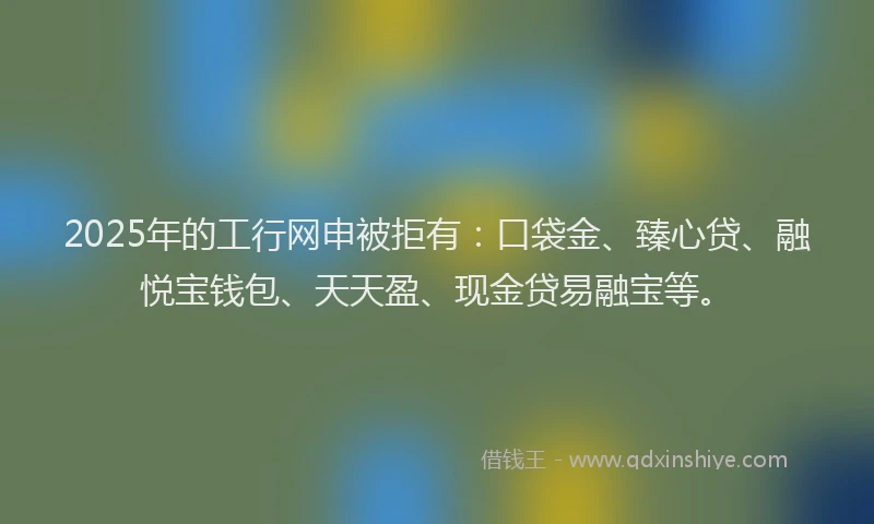 2025年的工行网申被拒有：口袋金、臻心贷、融悦宝钱包、天天盈、现金贷易融宝等。