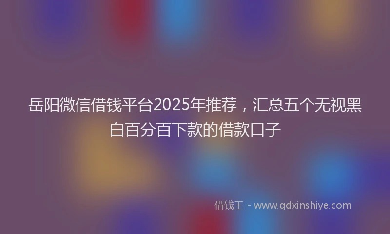 岳阳微信借钱平台2025年推荐，汇总五个无视黑白百分百下款的借款口子