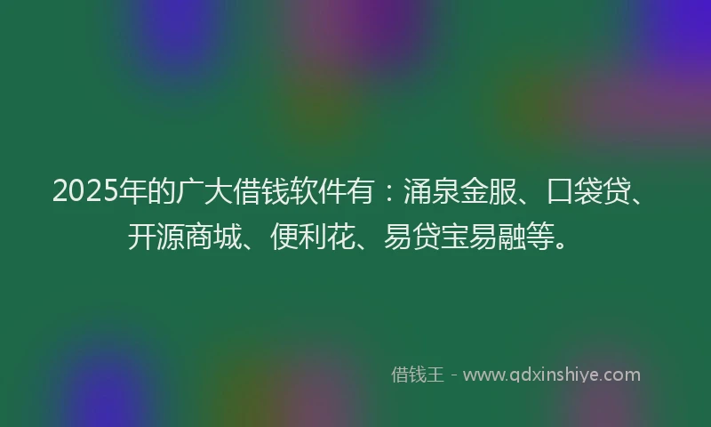 2025年的广大借钱软件有：涌泉金服、口袋贷、开源商城、便利花、易贷宝易融等。