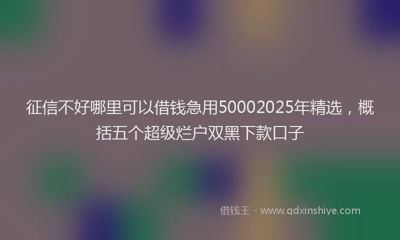 征信不好哪里可以借钱急用50002025年精选，概括五个超级烂户双黑下款口子