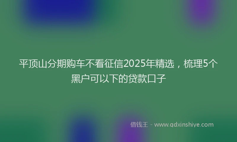 平顶山分期购车不看征信2025年精选，梳理5个黑户可以下的贷款口子