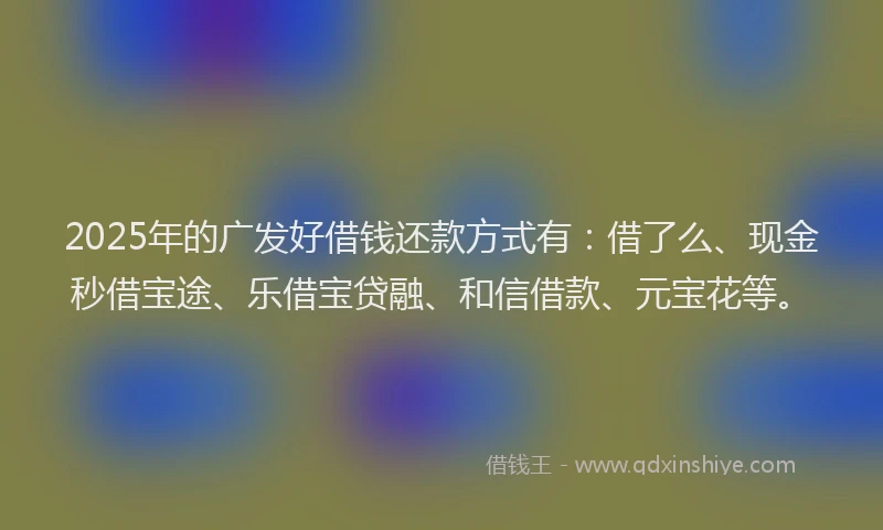 2025年的广发好借钱还款方式有：借了么、现金秒借宝途、乐借宝贷融、和信借款、元宝花等。