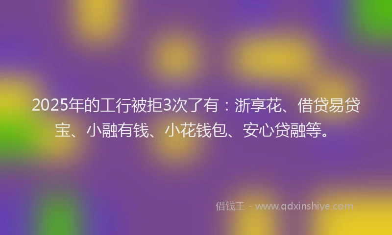 2025年的工行被拒3次了有：浙享花、借贷易贷宝、小融有钱、小花钱包、安心贷融等。
