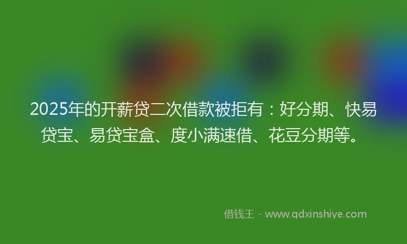 2025年的开薪贷二次借款被拒有：好分期、快易贷宝、易贷宝盒、度小满速借、花豆分期等。