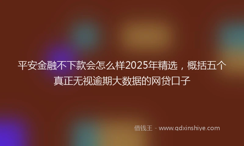 平安金融不下款会怎么样2025年精选，概括五个真正无视逾期大数据的网贷口子