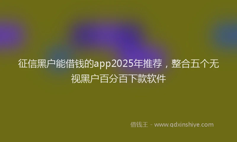 征信黑户能借钱的app2025年推荐，整合五个无视黑户百分百下款软件