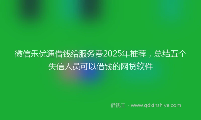 微信乐优通借钱给服务费2025年推荐，总结五个失信人员可以借钱的网贷软件