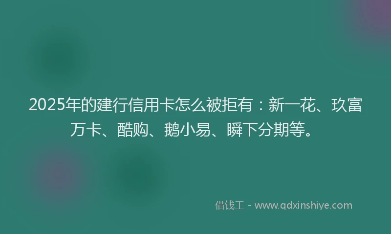 2025年的建行信用卡怎么被拒有：新一花、玖富万卡、酷购、鹅小易、瞬下分期等。