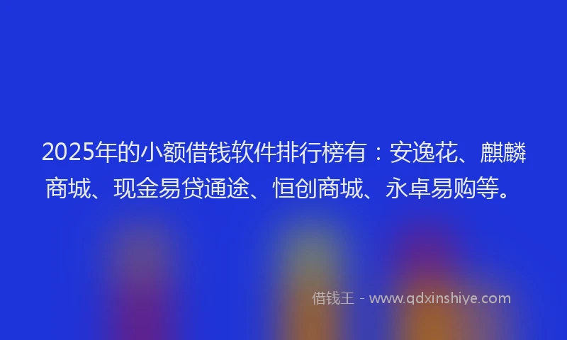 2025年的小额借钱软件排行榜有：安逸花、麒麟商城、现金易贷通途、恒创商城、永卓易购等。