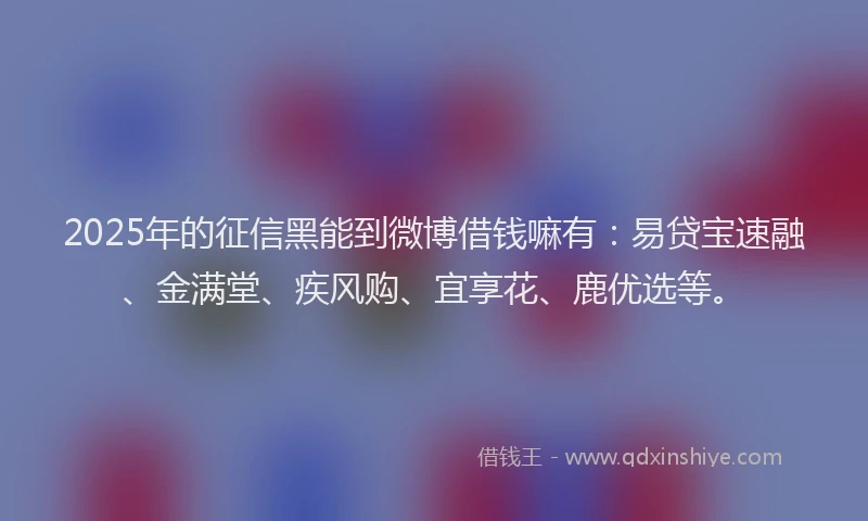 2025年的征信黑能到微博借钱嘛有：易贷宝速融、金满堂、疾风购、宜享花、鹿优选等。