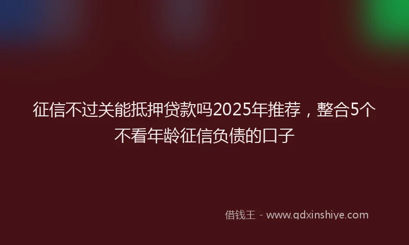 征信不过关能抵押贷款吗2025年推荐，整合5个不看年龄征信负债的口子