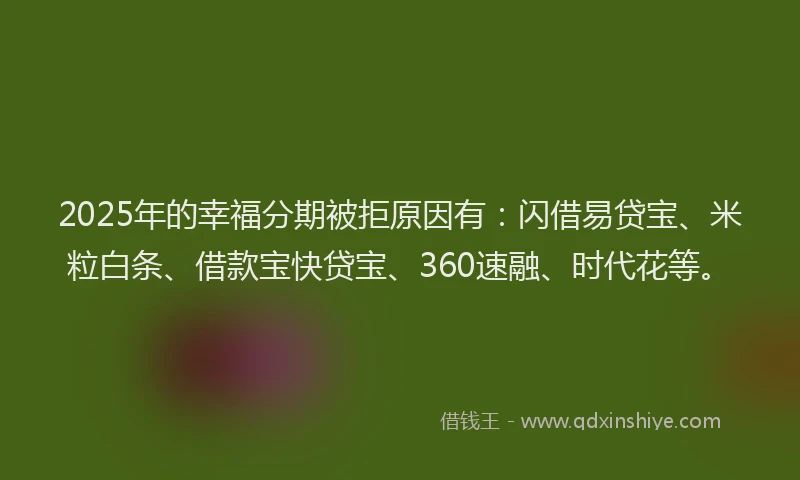 2025年的幸福分期被拒原因有：闪借易贷宝、米粒白条、借款宝快贷宝、360速融、时代花等。