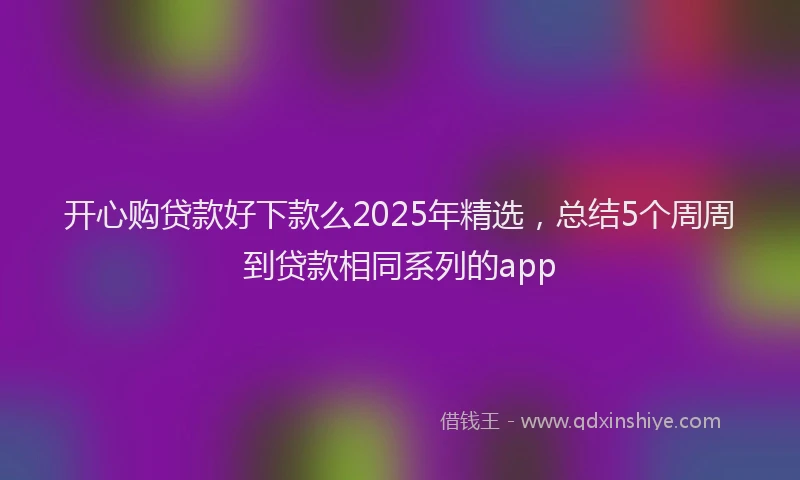 开心购贷款好下款么2025年精选，总结5个周周到贷款相同系列的app