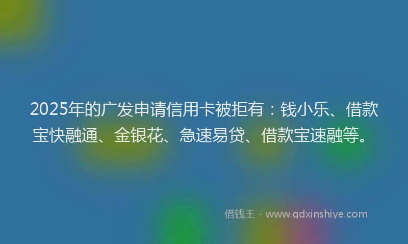 2025年的广发申请信用卡被拒有：钱小乐、借款宝快融通、金银花、急速易贷、借款宝速融等。
