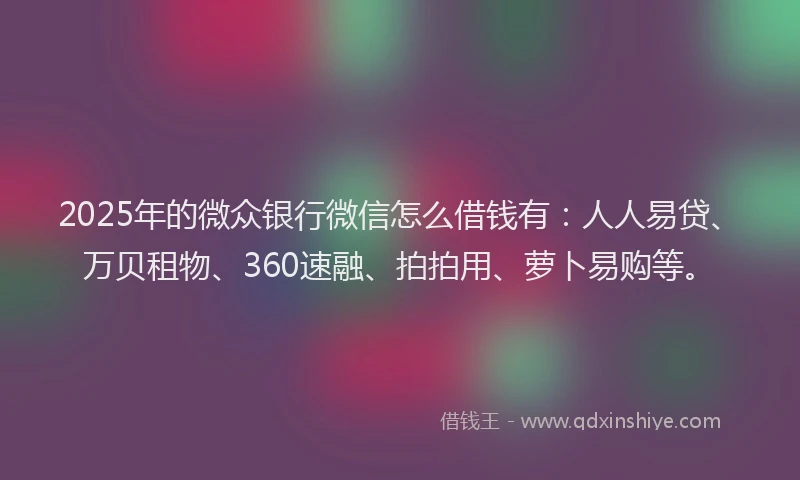 2025年的微众银行微信怎么借钱有：人人易贷、万贝租物、360速融、拍拍用、萝卜易购等。