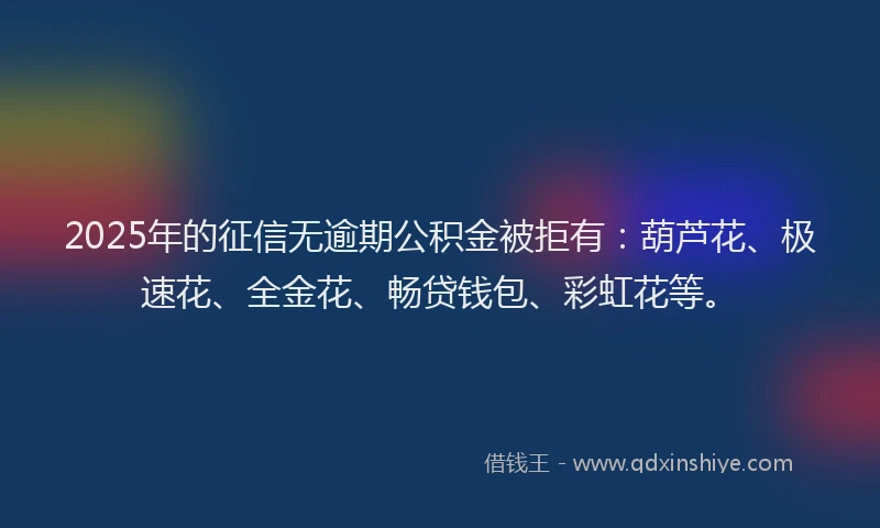 2025年的征信无逾期公积金被拒有：葫芦花、极速花、全金花、畅贷钱包、彩虹花等。