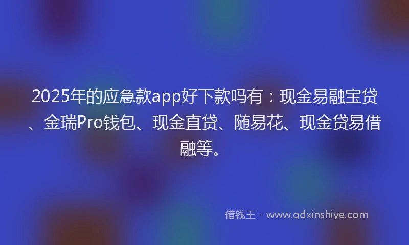 2025年的应急款app好下款吗有：现金易融宝贷、金瑞Pro钱包、现金直贷、随易花、现金贷易借融等。