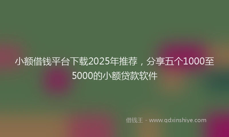 小额借钱平台下载2025年推荐，分享五个1000至5000的小额贷款软件