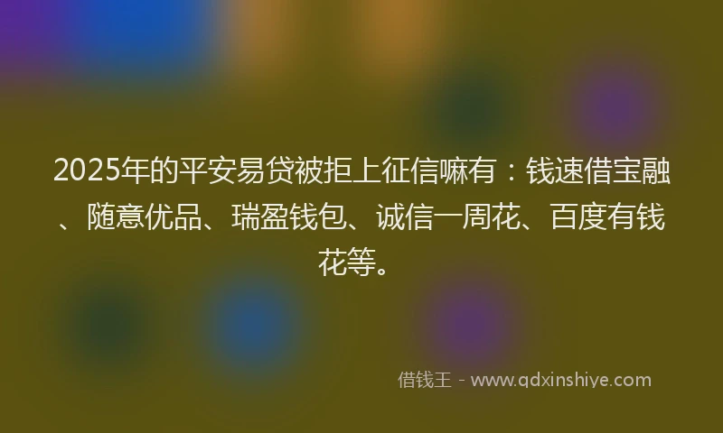 2025年的平安易贷被拒上征信嘛有：钱速借宝融、随意优品、瑞盈钱包、诚信一周花、百度有钱花等。