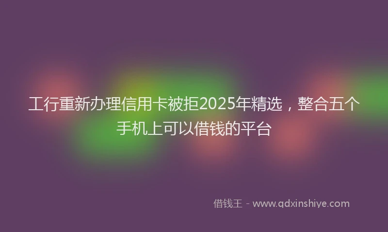 工行重新办理信用卡被拒2025年精选，整合五个手机上可以借钱的平台