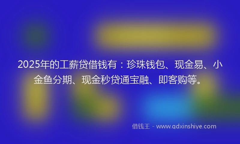 2025年的工薪贷借钱有：珍珠钱包、现金易、小金鱼分期、现金秒贷通宝融、即客购等。