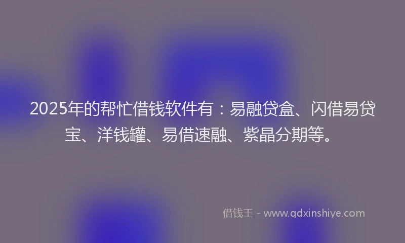 2025年的帮忙借钱软件有：易融贷盒、闪借易贷宝、洋钱罐、易借速融、紫晶分期等。