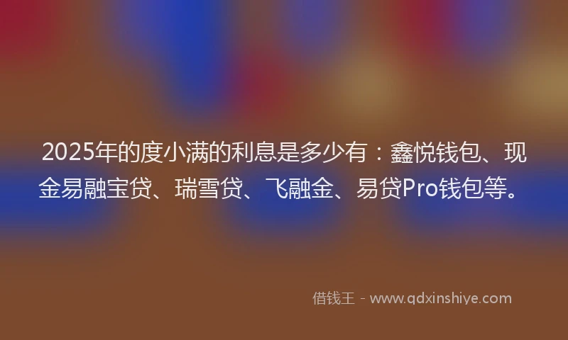 2025年的度小满的利息是多少有：鑫悦钱包、现金易融宝贷、瑞雪贷、飞融金、易贷Pro钱包等。