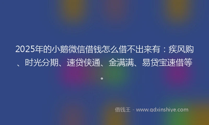2025年的小鹅微信借钱怎么借不出来有：疾风购、时光分期、速贷侠通、金满满、易贷宝速借等。