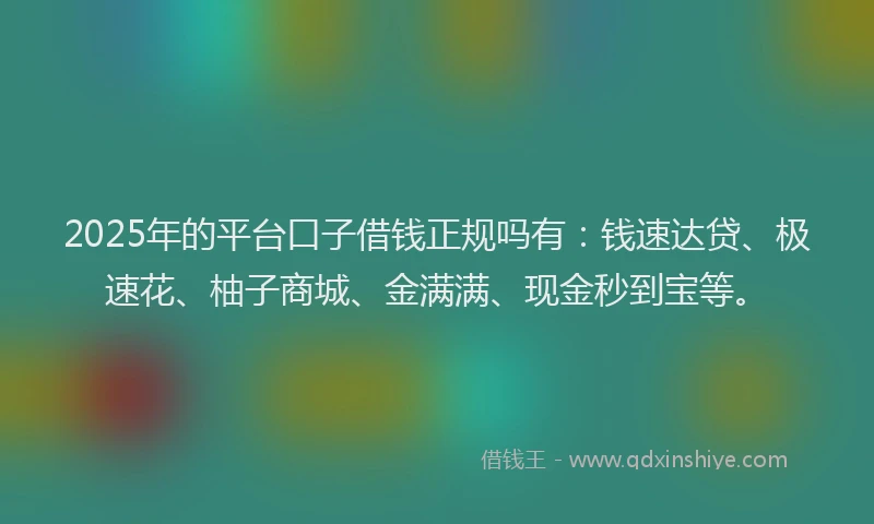 2025年的平台口子借钱正规吗有：钱速达贷、极速花、柚子商城、金满满、现金秒到宝等。