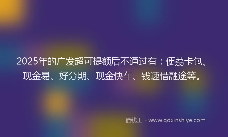 2025年的广发超可提额后不通过有：便荔卡包、现金易、好分期、现金快车、钱速借融途等。