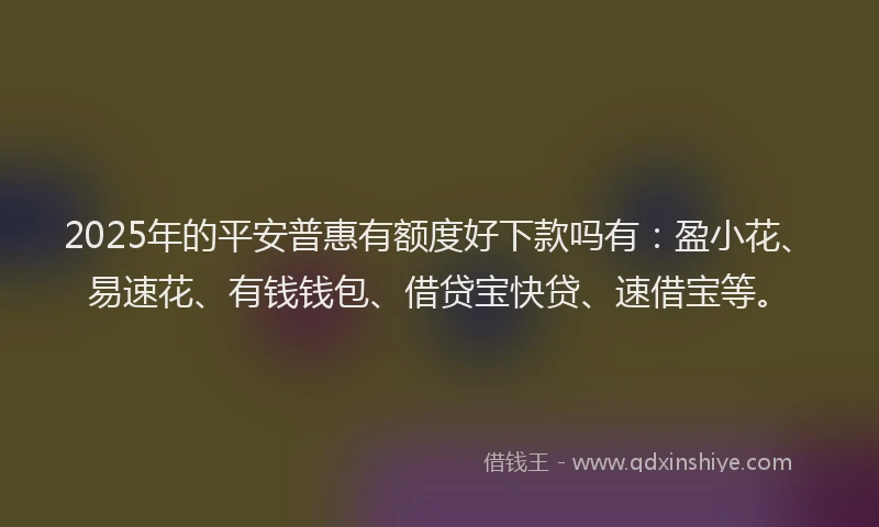 2025年的平安普惠有额度好下款吗有：盈小花、易速花、有钱钱包、借贷宝快贷、速借宝等。