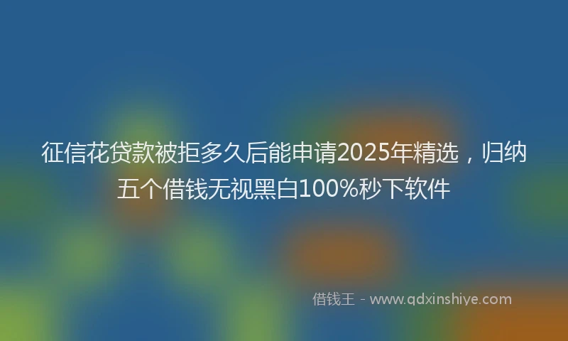 征信花贷款被拒多久后能申请2025年精选，归纳五个借钱无视黑白100%秒下软件