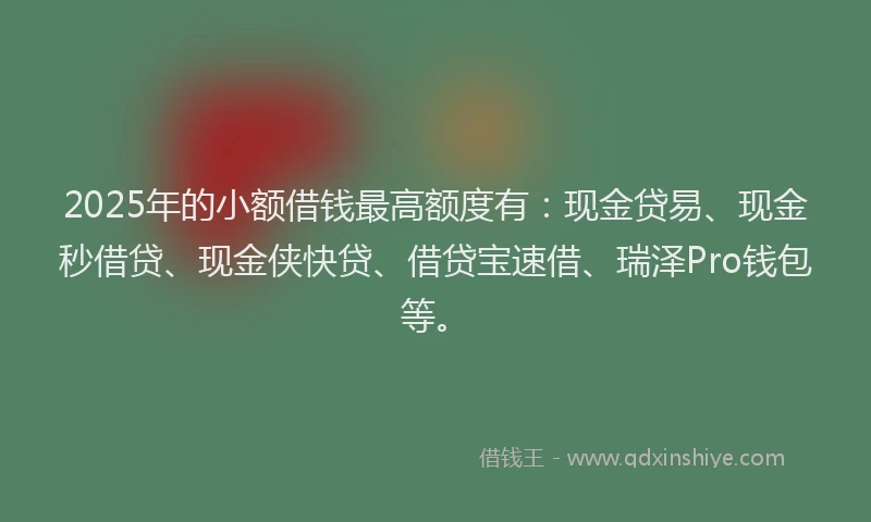 2025年的小额借钱最高额度有：现金贷易、现金秒借贷、现金侠快贷、借贷宝速借、瑞泽Pro钱包等。