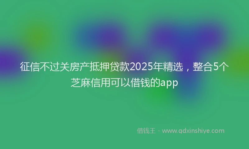 征信不过关房产抵押贷款2025年精选，整合5个芝麻信用可以借钱的app