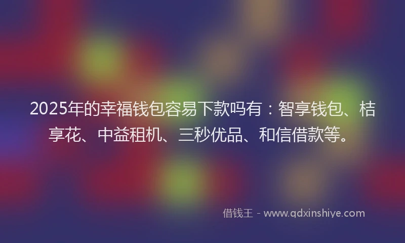 2025年的幸福钱包容易下款吗有：智享钱包、桔享花、中益租机、三秒优品、和信借款等。