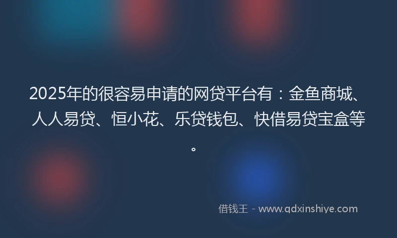 2025年的很容易申请的网贷平台有：金鱼商城、人人易贷、恒小花、乐贷钱包、快借易贷宝盒等。