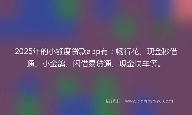 2025年的小额度贷款app有：畅行花、现金秒借通、小金鸽、闪借易贷通、现金快车等。