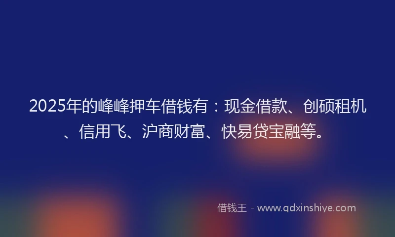2025年的峰峰押车借钱有：现金借款、创硕租机、信用飞、沪商财富、快易贷宝融等。