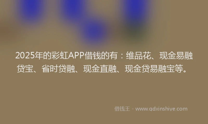 2025年的彩虹APP借钱的有：维品花、现金易融贷宝、省时贷融、现金直融、现金贷易融宝等。