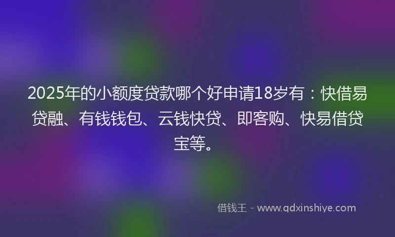 2025年的小额度贷款哪个好申请18岁有：快借易贷融、有钱钱包、云钱快贷、即客购、快易借贷宝等。