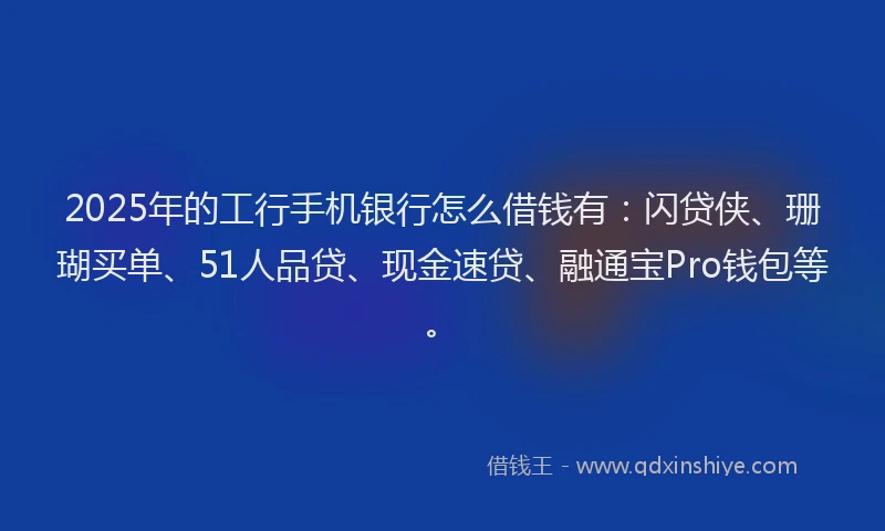 2025年的工行手机银行怎么借钱有：闪贷侠、珊瑚买单、51人品贷、现金速贷、融通宝Pro钱包等。