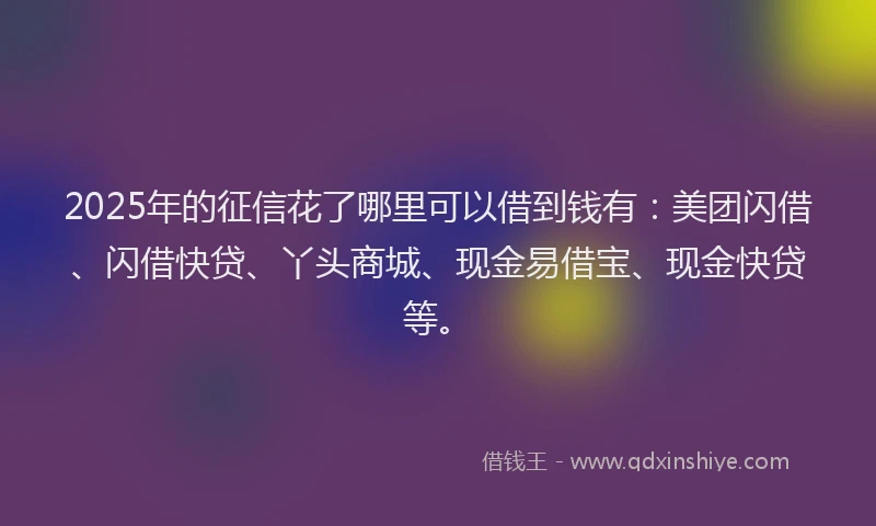 2025年的征信花了哪里可以借到钱有：美团闪借、闪借快贷、丫头商城、现金易借宝、现金快贷等。