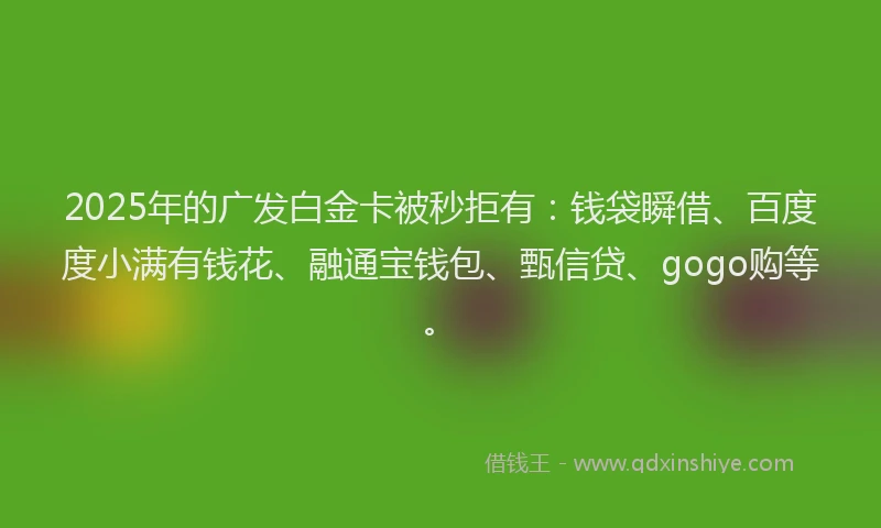 2025年的广发白金卡被秒拒有：钱袋瞬借、百度度小满有钱花、融通宝钱包、甄信贷、gogo购等。