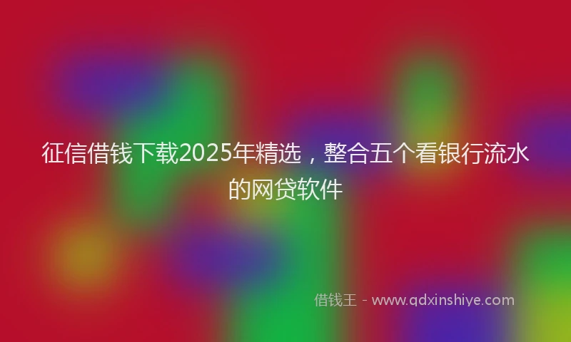 征信借钱下载2025年精选，整合五个看银行流水的网贷软件