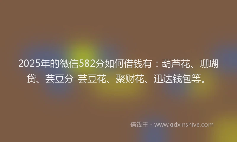 2025年的微信582分如何借钱有：葫芦花、珊瑚贷、芸豆分-芸豆花、聚财花、迅达钱包等。