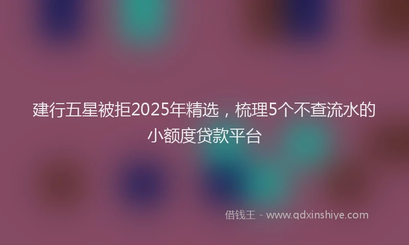 建行五星被拒2025年精选，梳理5个不查流水的小额度贷款平台