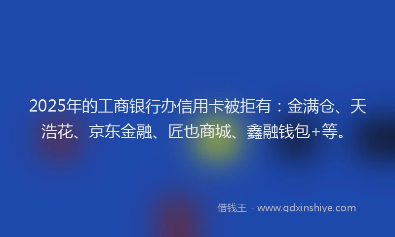 2025年的工商银行办信用卡被拒有：金满仓、天浩花、京东金融、匠也商城、鑫融钱包+等。